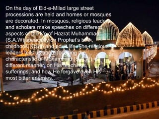 On the day of Eid-e-Milad large street
processions are held and homes or mosques
are decorated. In mosques, religious leaders
and scholars make speeches on different
aspects of the life of Hazrat Muhammad
(S.A.W) speacially on Prophet’s birth,
childhoos, youth and adult life. The religious
leaders tells us about focusing the
characteristic of Mohammad (S.A.W) in
different manner, on His teachings,
sufferings, and how He forgave even His
most bitter enemies.
 