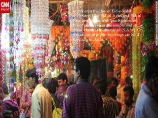 In Pakistan the day of Eid-e-Milad
celebrated Like Eid-ul-Azha and Eid-ul-
Fiter in all cities with much pleasure.
Every person wear the simple and shiny
dress. Hazarat Muhammad (S.A.W). On
this occasion public meetings are held
specially in Bazar.
 