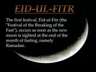 The first festival, Eid-ul-Fitr (the
"Festival of the Breaking of the
Fast"), occurs as soon as the new
moon is sighted at the end of the
month of fasting, namely
Ramadan.
 