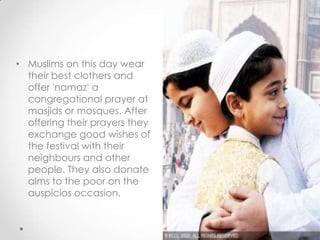 • Muslims on this day wear
their best clothers and
offer 'namaz' a
congregational prayer at
masjids or mosques. After
offering their prayers they
exchange good wishes of
the festival with their
neighbours and other
people. They also donate
alms to the poor on the
auspicios occasion.
 
