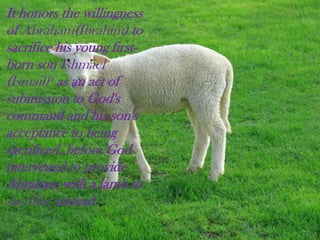 It honors the willingness
of Abraham(Ibrahim) to
sacrifice his young first-
born son Ishmael
(Ismail)a as an act of
submission to God's
command and his son's
acceptance to being
sacrificed, before God
intervened to provide
Abraham with a lamb to
sacrifice instead
 