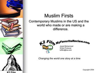 Muslim Firsts
Contemporary Muslims in the US and the
     world who made or are making a
               difference.




                         Javed Mohammed
                         Writer-Producer
                         Writer-
                         k2film@live.com




      Changing the world one story at a time



                                               Copyright 2009
 