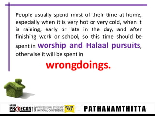 People usually spend most of their time at home,
especially when it is very hot or very cold, when it
is raining, early or late in the day, and after
finishing work or school, so this time should be
spent in worship and
otherwise it will be spent in

Halaal pursuits,

wrongdoings.

 