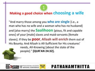 1
Making a good choice when choosing a wife
"And marry those among you who are single [i.e., a
man who has no wife and a woman who has no husband]
and [also marry] the Saalihoon [pious, fit and capable
ones] of your [male] slaves and maid-servants [female
slaves]. If they be poor, Allaah will enrich them out of
His Bounty. And Allaah is All-Sufficient for His creatures’
needs, All-Knowing [about the state of the
people]." [QUR'AN 24:32].

 
