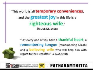 “This world is all temporary conveniences,
and the greatest

joy in this life is a

righteous wife.”
(MUSLIM, 1468)

“Let every one of you have a thankful

heart, a

remembering tongue [remembering Allaah]
and a believing wife who will help him with
regard to the Hereafter.” (AHMAD, 5/282)

 