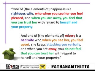 “One of *the elements of+ happiness is a
righteous wife, who when you see her you feel
pleased, and when you are away, you feel that
you can trust her with regard to herself and
your property.
And one of [the elements of] misery is a
bad wife who when you see her, you feel
upset, she keeps attacking you verbally,
and when you are away, you do not feel
that you can trust her with regard to
herself and your property.”

 