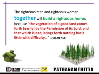 The righteous man and righteous woman

together will build a righteous home,
because "the vegetation of a good land comes
forth [easily] by the Permission of its Lord, and
that which is bad, brings forth nothing but a
little with difficulty…" [QUR'AN 7:58]

 