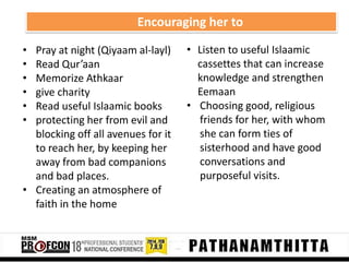 Encouraging her to
•
•
•
•
•
•

Pray at night (Qiyaam al-layl)
Read Qur’aan
Memorize Athkaar
give charity
Read useful Islaamic books
protecting her from evil and
blocking off all avenues for it
to reach her, by keeping her
away from bad companions
and bad places.
• Creating an atmosphere of
faith in the home

• Listen to useful Islaamic
cassettes that can increase
knowledge and strengthen
Eemaan
• Choosing good, religious
friends for her, with whom
she can form ties of
sisterhood and have good
conversations and
purposeful visits.

 