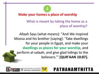 4
Make your homes a place of worship
What is meant by taking the home as a
place of worship?
Allaah Says (what means): "And We inspired
Moosa and his brother *saying+: ‘Take dwellings
for your people in Egypt, and make your
dwellings as places for your worship, and
perform al-salaah, and give glad tidings to the
believers.’" [QUR'AAN 10:87].

 