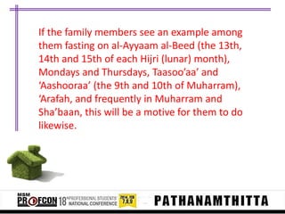 If the family members see an example among
them fasting on al-Ayyaam al-Beed (the 13th,
14th and 15th of each Hijri (lunar) month),
Mondays and Thursdays, Taasoo’aa’ and
‘Aashooraa’ (the 9th and 10th of Muharram),
‘Arafah, and frequently in Muharram and
Sha’baan, this will be a motive for them to do
likewise.

 