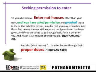 Seeking permission to enter
"O you who believe! Enter

not houses other than your

own, until you have asked permission and greeted those
in them, that is better for you, in order that you may remember. And
if you find no one therein, still, enter not until permission has been
given. And if you are asked to go back, go back, for it is purer for
you. And Allaah is All-Knower of what you do." [QUR'AAN 24:2728].
And also (what means): "… so enter houses through their

proper doors…" [QUR'AAN 2:189].

 