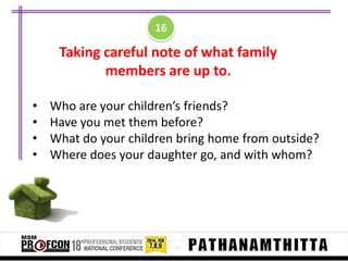 16

Taking careful note of what family
members are up to.
•
•
•
•

Who are your children’s friends?
Have you met them before?
What do your children bring home from outside?
Where does your daughter go, and with whom?

 