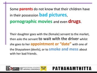 Some parents do not know that their children have
in their possession bad

pictures,

pornographic movies and even drugs.
Their daughter goes with the (female) servant to the market,
then asks the servant to

wait with the driver whilst
she goes to her appointment or “date” with one of
the Shayaateen (devils), or to smoke and mess about
with her bad friends.

 