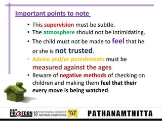 Important points to note
• This supervision must be subtle.
• The atmosphere should not be intimidating.
• The child must not be made to feel that he
or she is not trusted.
• Advice and/or punishments must be

measured against the ages
• Beware of negative methods of checking on
children and making them feel that their
every move is being watched.

 