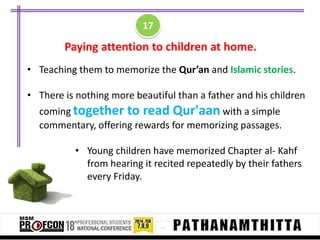 17

Paying attention to children at home.
• Teaching them to memorize the Qur’an and Islamic stories.
• There is nothing more beautiful than a father and his children
coming together to read Qur'aan with a simple
commentary, offering rewards for memorizing passages.
• Young children have memorized Chapter al- Kahf
from hearing it recited repeatedly by their fathers
every Friday.

 
