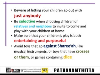• Beware of letting your children go out with

just anybody
• Be selective when choosing children of
relatives and neighbors to invite to come and
play with your children at home
• Make sure that your children’s play is both

entertaining and purposeful
• Avoid toys that go against Sharee’ah, like
musical instruments, or toys that have crosses
or them, or games containing dice

 