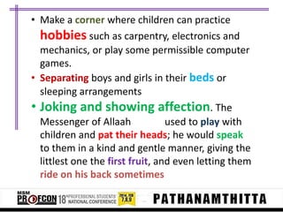 • Make a corner where children can practice
hobbies such as carpentry, electronics and
mechanics, or play some permissible computer
games.
• Separating boys and girls in their beds or
sleeping arrangements
• Joking and showing affection. The
Messenger of Allaah
used to play with
children and pat their heads; he would speak
to them in a kind and gentle manner, giving the
littlest one the first fruit, and even letting them
ride on his back sometimes

 