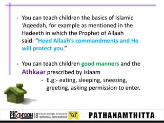 - You can teach children the basics of Islamic
‘Aqeedah, for example as mentioned in the
Hadeeth in which the Prophet of Allaah
said: “Heed Allaah’s commandments and He
will protect you.”
- You can teach children good manners and the
Athkaar prescribed by Islaam
- E.g:- eating, sleeping, sneezing,
greeting, asking permission to enter.

 