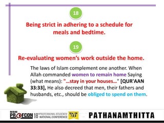 18

Being strict in adhering to a schedule for
meals and bedtime.
19

Re-evaluating women’s work outside the home.
The laws of Islam complement one another. When
Allah commanded women to remain home Saying
(what means): "…stay in your houses…" [QUR'AAN
33:33], He also decreed that men, their fathers and
husbands, etc., should be obliged to spend on them.

 