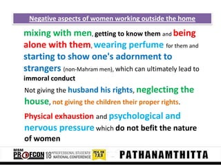 Negative aspects of women working outside the home

mixing with men, getting to know them and being
alone with them, wearing perfume for them and
starting to show one's adornment to
strangers (non-Mahram men), which can ultimately lead to
immoral conduct
Not giving the husband his rights, neglecting the

house, not giving the children their proper rights.
Physical exhaustion and psychological and
nervous pressure which do not befit the nature
of women

 