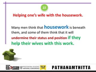 22

Helping one’s wife with the housework.
Many men think that housework is beneath
them, and some of them think that it will
undermine their status and position if they

help their wives with this work.

 