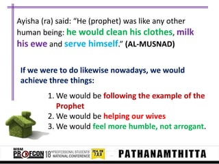 Ayisha (ra) said: “He (prophet) was like any other
human being: he would clean his clothes, milk
his ewe and serve himself.” (AL-MUSNAD)
If we were to do likewise nowadays, we would
achieve three things:

1. We would be following the example of the
Prophet
2. We would be helping our wives
3. We would feel more humble, not arrogant.

 