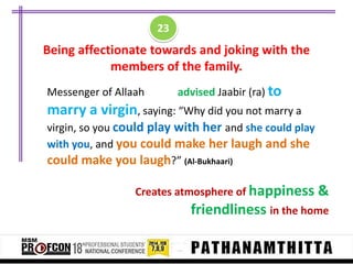 23

Being affectionate towards and joking with the
members of the family.
Messenger of Allaah

advised Jaabir (ra) to

marry a virgin, saying: “Why did you not marry a
virgin, so you could play with her and she could play
with you, and you could make her laugh and she
could make you laugh?” (Al-Bukhaari)
Creates atmosphere of happiness &

friendliness in the home

 