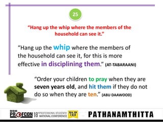 25
“Hang up the whip where the members of the
household can see it.”

“Hang up the whip where the members of
the household can see it, for this is more
effective in disciplining them.” (AT-TABARAANI)
“Order your children to pray when they are
seven years old, and hit them if they do not
do so when they are ten.” (ABU DAAWOOD)

 