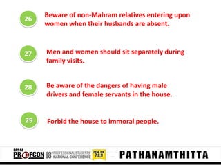 26

Beware of non-Mahram relatives entering upon
women when their husbands are absent.

27

Men and women should sit separately during
family visits.

28

Be aware of the dangers of having male
drivers and female servants in the house.

29

Forbid the house to immoral people.

 