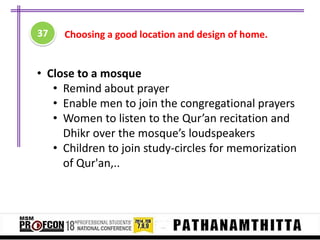37

Choosing a good location and design of home.

• Close to a mosque
• Remind about prayer
• Enable men to join the congregational prayers
• Women to listen to the Qur’an recitation and
Dhikr over the mosque’s loudspeakers
• Children to join study-circles for memorization
of Qur'an,..

 
