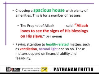 • Choosing a spacious house with plenty of
amenities. This is for a number of reasons
• The Prophet of Allaah

said: “Allaah

loves to see the signs of His blessings
on His slave.” (AT-TIRMITHI)
• Paying attention to health-related matters such
as ventilation, natural light and so on. These
matters depend on financial ability and
feasibility.

 