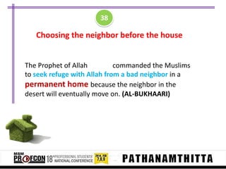 38

Choosing the neighbor before the house

The Prophet of Allah
commanded the Muslims
to seek refuge with Allah from a bad neighbor in a
permanent home because the neighbor in the
desert will eventually move on. (AL-BUKHAARI)

 