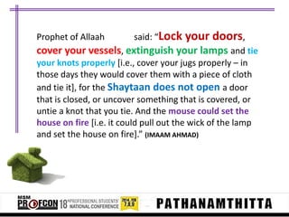 Prophet of Allaah

said: “Lock your

doors,

cover your vessels, extinguish your lamps and tie
your knots properly [i.e., cover your jugs properly – in
those days they would cover them with a piece of cloth
and tie it], for the Shaytaan does not open a door
that is closed, or uncover something that is covered, or
untie a knot that you tie. And the mouse could set the
house on fire [i.e. it could pull out the wick of the lamp
and set the house on fire+.” (IMAAM AHMAD)

 