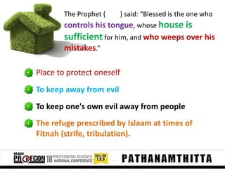 The Prophet (

) said: “Blessed is the one who

controls his tongue, whose house is
sufficient for him, and who weeps over his
mistakes.”
Place to protect oneself
To keep away from evil
To keep one's own evil away from people
The refuge prescribed by Islaam at times of
Fitnah (strife, tribulation).

 