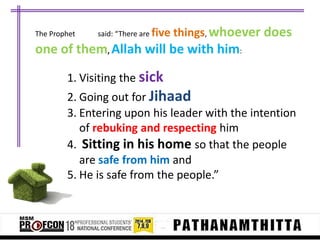 The Prophet

said: “There are five

things, whoever does

one of them, Allah will be with him:
1. Visiting the sick
2. Going out for Jihaad
3. Entering upon his leader with the intention
of rebuking and respecting him
4. Sitting in his home so that the people
are safe from him and
5. He is safe from the people.”

 