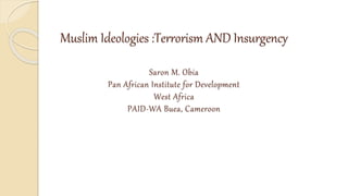 Muslim Ideologies :Terrorism AND Insurgency
Saron M. Obia
Pan African Institute for Development
West Africa
PAID-WA Buea, Cameroon
 