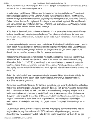 25/12/13

Hizbut Tahrir Indonesia » Blog Archive » Muslim Ikut Natal, Fatal

dalam Alquran bahwa Allah mengutus Nabi sesuai dengan bahasa tempat Nabi tersebut diutus.
Bahasa Yunani adalah bahasanya Paulus.
Ia melanjutkan, hari Minggu, 25 Desember itu bukan hari dan tanggal kelahiran Yesus tetapi
hari dan tanggal kelahiran Dewa Matahari. Karena itu dalam bahasa Inggris, hari Minggu itu
disebut sebagai Sunday(sun=matahari, day=hari) atau day of god of sun, hari Dewa Matahari.
Dalam bahasa Jerman Sunday berarti Sonntag (sonne=matahari, tag=hari). Bahasa Belanda
juga sama zondag (zon=matahari, dag=hari). “Karena asal usulnya satu dari Yunani kemudian
diterjemahkan ke bahasa-bahasa Barat,” jelasnya.
Kristolog Abu Deedat Syihabuddin menambahkan, pohon Natal yang di atasnya ada bintangbintang dan di bawahnya salju, juga salah besar. “Kan tidak mungkin bintang dan salju bisa
terlihat bersamaan. Karena salju munculnya bukan pada musim panas tetapi musim dingin,”
paparnya.
Ia menegaskan bahwa itu memang bukan tradisi awal Kristen tetapi tradisi kafir pagan. Karena
kaum pagan mengaitkan pohon cemara tersebut dengan penyembahan pada Dewa Matahari.
Itu merupakan simbol bergantinya matahari tua yang ditandai dengan musim dingin akan
diganti dengan matahari baru yang ditandai dengan musim panas.
Kesalahan kaum Kristen ini semakin tegas, menurut Kristolog Irena Handono, setelah Paus
Benedictus XVI. Ia menulis sebuah buku, ‘Jesus of Nazareth: The Infancy Narrative’ yang
diluncurkan Rabu (21/11/2012). Ia membongkar beberapa fakta yang mengejutkan seputar
kelahiran Yesus Kristus. Antara lain, kalender Kristen salah. Perhitungan tentang kelahiran
Yesus yang selama ini diyakini adalah keliru. Kemungkinan, Yesus dilahirkan antara tahun 6 SM
dan 4 SM.
Selain itu, materi-materi yang muncul dalam tradisi perayaan Natal, seperti rusa, keledai dan
binatang-binatang lainnya dalam kisah kelahiran Yesus, menurutnya, sebenarnya tidak
ada. Alias hanya mengada-ada.
Sementara terkait Sinterklas atau Santa Klaus, ternyata itu juga bukan tradisi Kristen melainkan
tradisi yang berkembang di Eropa yang kemudian diadopsi oleh gereja. Ada yang menyebut itu
dari St. Nicholas dari Myra (di Turki), 280 SM. Ia adalah seorang kaya yang menjual seluruh
hartanya menolong orang banyak. Ia menjadi pelindung anak-anak dan pelaut. Hari rayanya
dirayakan pada tanggal 6 Desember. Di Belanda, tradisi Sinterklas dirayakan di malam hari
tanggal 5 Desember di mana seluruh keluarga berkumpul dan merayakannnya dengan
memberikan hadiah kejutan (surprise), diiringi pembacaan puisi yang biasanya isinya penuh
humor.
Di Jerman dan Swiss, dikenal Christkind atau Kris Kringle yang dipercai membawa hadiah
bagi anak-anak yang berkelakuan baik. Di Skandinavia, ada peri riang yang bernama
Jultomten yang mengantarkan hadiah Natal dengan kereta yang ditarik kambing. Di Itali ada
m.hizbut-tahrir.or.id/2013/12/25/muslim-ikut-natal-fatal/

2/4

 