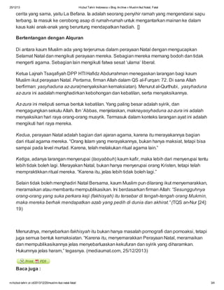 25/12/13

Hizbut Tahrir Indonesia » Blog Archive » Muslim Ikut Natal, Fatal

cerita yang sama, yaitu La Befana. Ia adalah seorang penyihir ramah yang mengendarai sapu
terbang. Ia masuk ke cerobong asap di rumah-rumah untuk mengantarkan mainan ke dalam
kaus kaki anak-anak yang beruntung mendapatkan hadiah. []
Bertentangan dengan Alquran
Di antara kaum Muslim ada yang terjerumus dalam perayaan Natal dengan mengucapkan
Selamat Natal dan mengikuti perayaan mereka. Sebagian mereka memang bodoh dan tidak
mengerti agama. Sebagian lain mengikuti fatwa sesat ‘ulama’ liberal.
Ketua Lajnah Tsaqafiyah DPP HTI Hafidz Abdurrahman menegaskan larangan bagi kaum
Muslim ikut perayaan Natal. Pertama, firman Allah dalam QS al-Furqan: 72. Di sana Allah
berfirman: yasyhaduna az-zura(menyaksikan kemaksiatan). Menurut al-Qurthubi, yasyhaduna
az-zura ini aadalah menghadirkan kebohongan dan kebatilan, serta menyaksikannya.
Az-zura ini meliputi semua bentuk kebatilan. Yang paling besar adalah syirik, dan
mengagungkan sekutu Allah. Ibn ‘Abbas, menjelaskan, maknayasyhaduna az-zura ini adalah
menyaksikan hari raya orang-orang musyrik. Termasuk dalam konteks larangan ayat ini adalah
mengikuti hari raya mereka.
Kedua, perayaan Natal adalah bagian dari ajaran agama, karena itu merayakannya bagian
dari ritual agama mereka. “Orang Islam yang merayakannya, bukan hanya maksiat, tetapi bisa
sampai pada level murtad. Karena, telah melakukan ritual agama lain.”
Ketiga, adanya larangan menyerupai (tasyabbuh) kaum kafir, maka lebih dari menyerupai tentu
lebih tidak boleh lagi. Merayakan Natal, bukan hanya menyerupai orang Kristen, tetapi telah
mempraktikkan ritual mereka. “Karena itu, jelas lebih tidak boleh lagi.”
Selain tidak boleh menghadiri Natal Bersama, kaum Muslim pun dilarang ikut menyemarakkan,
meramaikan atau membantu mempublikasikan. Ini berdasarkan firman Allah: “Sesungguhnya
orang-orang yang suka perkara keji (fakhisyah) itu tersebar di tengah-tengah orang Mukmin,
maka mereka berhak mendapatkan azab yang pedih di dunia dan akhirat.” (TQS an-Nur [24]:
19)

Menurutnya, menyebarkan fakhisyah itu bukan hanya masalah pornografi dan pornoaksi, tetapi
juga semua bentuk kemaksiatan. “Karena itu, menyemarakkan Perayaan Natal, meramaikan
dan mempublikasikannya jelas menyebarluaskan kekufuran dan syirik yang diharamkan.
Hukumnya jelas haram,” tegasnya. (mediaumat.com, 25/12/2013)

Baca juga :
m.hizbut-tahrir.or.id/2013/12/25/muslim-ikut-natal-fatal/

3/4

 