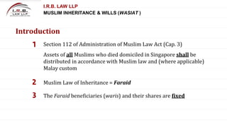 1 Section 112 of Administration of Muslim Law Act (Cap. 3)
2 Muslim Law of Inheritance = Faraid
3 The Faraid beneficiaries (waris) and their shares are fixed
I.R.B. LAW LLP
MUSLIM INHERITANCE & WILLS (WASIAT )
Introduction
Assets of all Muslims who died domiciled in Singapore shall be
distributed in accordance with Muslim law and (where applicable)
Malay custom
 