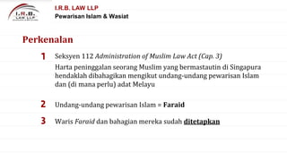 1 Seksyen 112 Administration of Muslim Law Act (Cap. 3)
2 Undang-undang pewarisan Islam = Faraid
3 Waris Faraid dan bahagian mereka sudah ditetapkan
I.R.B. LAW LLP
Pewarisan Islam & Wasiat
Perkenalan
Harta peninggalan seorang Muslim yang bermastautin di Singapura
hendaklah dibahagikan mengikut undang-undang pewarisan Islam
dan (di mana perlu) adat Melayu
 