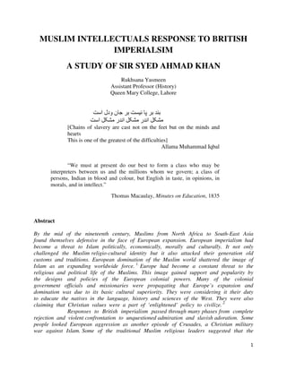 1
MUSLIM INTELLECTUALS RESPONSE TO BRITISH
IMPERIALSIM
A STUDY OF SIR SYED AHMAD KHAN
Rukhsana Yasmeen
Assistant Professor (History)
Queen Mary College, Lahore
‫ا‬ ‫ودل‬ ‫ن‬
‫ا‬ ‫ر‬ ‫ا‬ ‫ر‬ ‫ا‬
[Chains of slavery are cast not on the feet but on the minds and
hearts
This is one of the greatest of the difficulties]
Allama Muhammad Iqbal
“We must at present do our best to form a class who may be
interpreters between us and the millions whom we govern; a class of
persons, Indian in blood and colour, but English in taste, in opinions, in
morals, and in intellect.”
Thomas Macaulay, Minutes on Education, 1835
Abstract
By the mid of the nineteenth century, Muslims from North Africa to South-East Asia
found themselves defensive in the face of European expansion. European imperialism had
become a threat to Islam politically, economically, morally and culturally. It not only
challenged the Muslim religio-cultural identity but it also attacked their generation old
customs and traditions. European domination of the Muslim world shattered the image of
Islam as an expanding worldwide force. 1.
Europe had become a constant threat to the
religious and political life of the Muslims. This image gained support and popularity by
the designs and policies of the European colonial powers. Many of the colonial
government officials and missionaries were propagating that Europe’s expansion and
domination was due to its basic cultural superiority. They were considering it their duty
to educate the natives in the language, history and sciences of the West. They were also
claiming that Christian values were a part of ‘enlightened’ policy to civilize. 2.
Responses to British imperialism passed through many phases from complete
rejection and violent confrontation to unquestioned admiration and slavish adoration. Some
people looked European aggression as another episode of Crusades, a Christian military
war against Islam. Some of the traditional Muslim religious leaders suggested that the
 