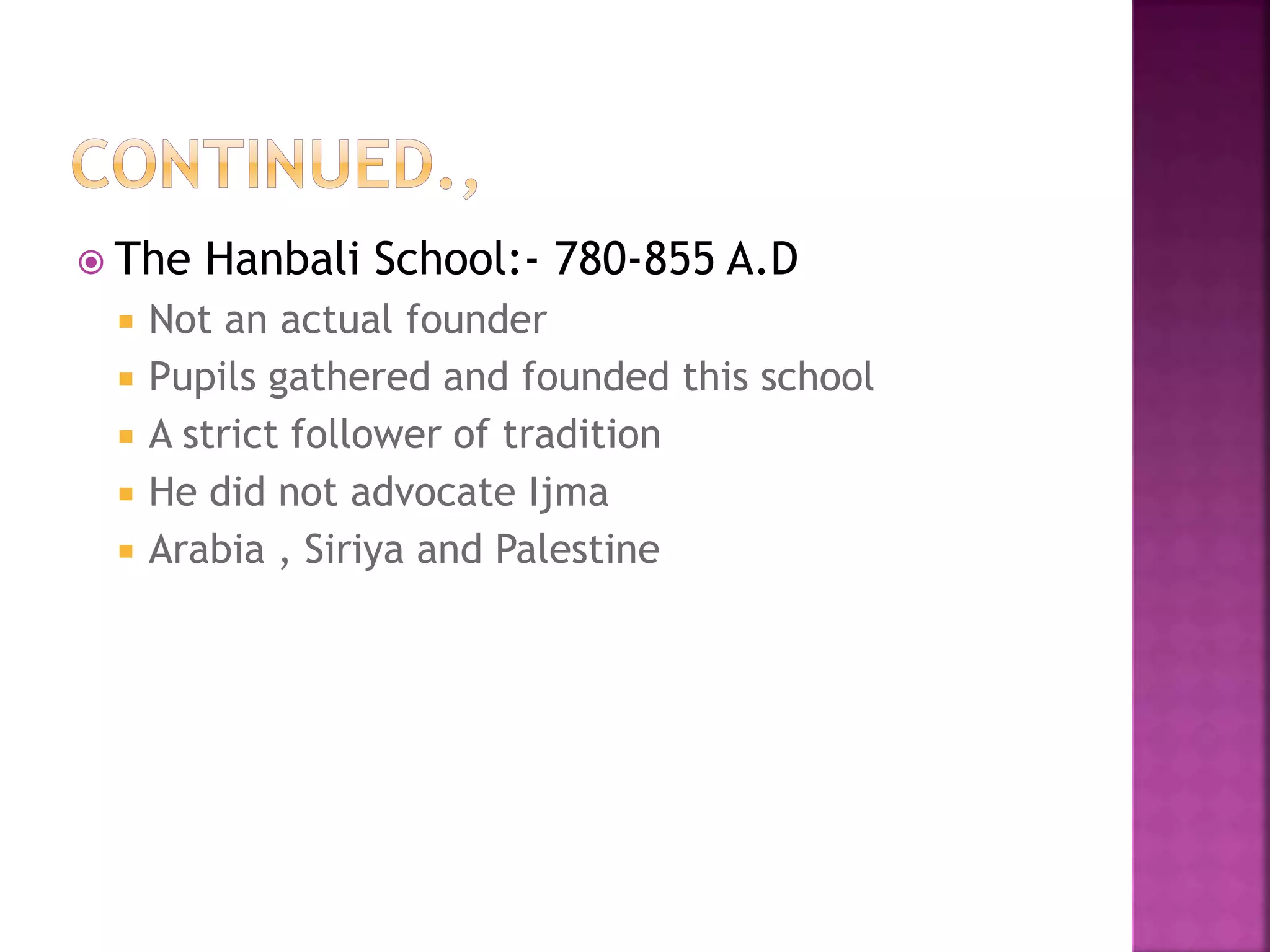  The Hanbali School:- 780-855 A.D
 Not an actual founder
 Pupils gathered and founded this school
 A strict follower of tradition
 He did not advocate Ijma
 Arabia , Siriya and Palestine
 