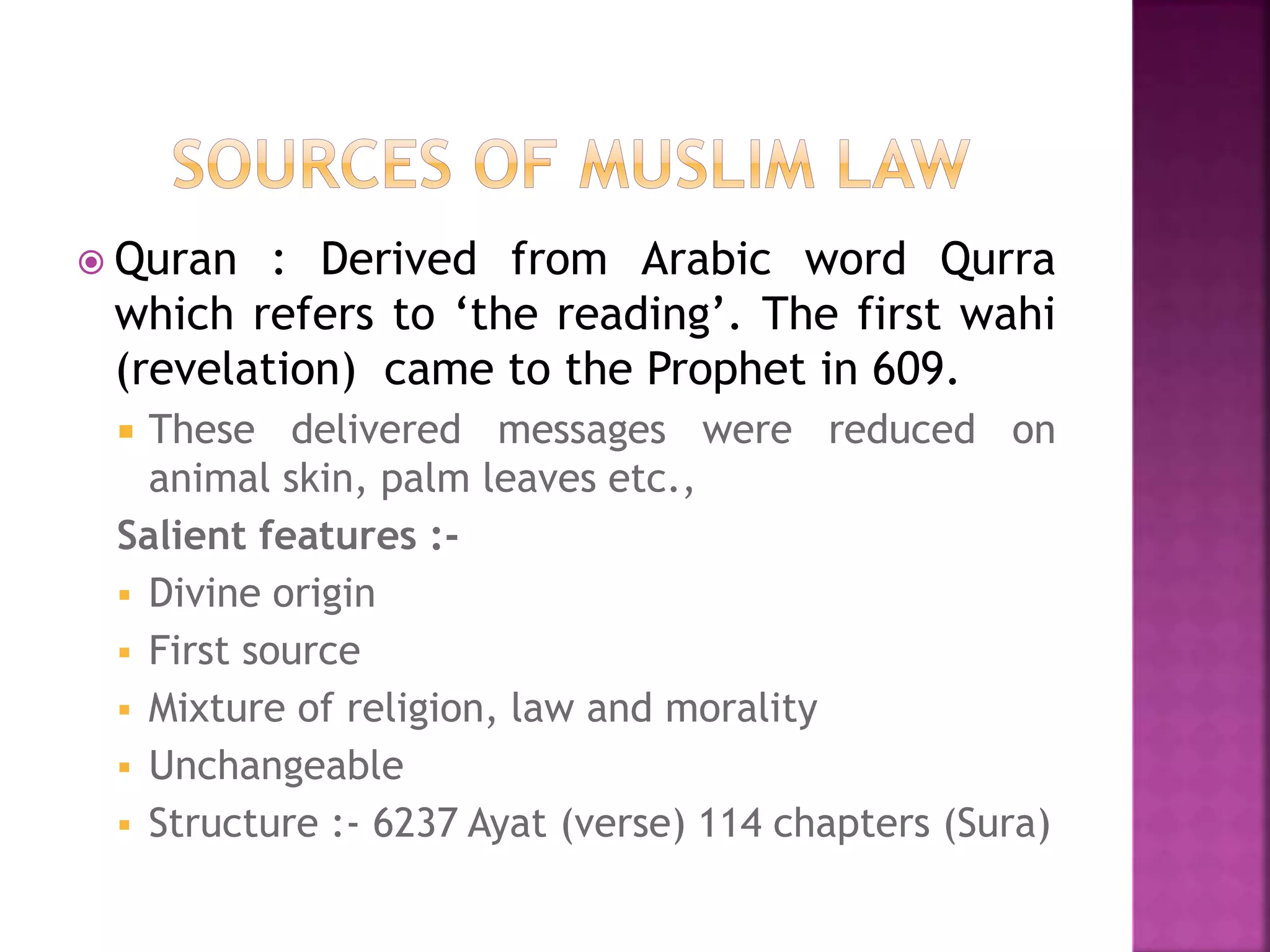  Quran : Derived from Arabic word Qurra
which refers to ‘the reading’. The first wahi
(revelation) came to the Prophet in 609.
 These delivered messages were reduced on
animal skin, palm leaves etc.,
Salient features :-
 Divine origin
 First source
 Mixture of religion, law and morality
 Unchangeable
 Structure :- 6237 Ayat (verse) 114 chapters (Sura)
 