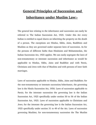 General Principles of Succession and 
Inheritance under Muslim Law:­ 
The general law relating to the inheritance and succession can easily be 
referred  to   The   Indian  Succession   Act,  1925.  Under  this  Act   every 
Indian is entitled to equal shares on inheriting the property on the death 
of a person. The exceptions are Hindus, Sikhs, Jains, Buddhists and 
Muslims as they are governed under separate laws of succession. As for 
the persons of different faiths than Hinduism and Mohammedan, the 
Indian Succession Act, 1925 applies. We can easily segregate the laws of 
non­testamentary or intestate succession and inheritance as would be 
applicable   to   Hindus,   Sikhs,   Jains   and   Buddhist   and   with   Parsis, 
Christians and Jews with that of Muslims and with persons of inter faith 
marriages.
Laws of succession applicable to Hindus, Sikhs, Jains and Buddhist; for 
the non­testamentary or intestate succession/inheritance, the governing 
law is the Hindu Succession Act, 1956. Laws of succession applicable to 
Parsis; for the intestate succession the governing law is the Indian 
Succession Act, 1925 specifically under section 50 to 56 of the Indian 
Succession Act, 1925. Laws of succession applicable to Christians and 
Jews; for the intestate the governing law is the Indian Succession Act, 
1925 specifically under section 31 to 49 of the Act. Laws of succession 
governing Muslims; for non­testamentary succession the The Muslim 
 