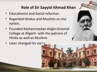 Role of Sir Sayyid Ahmad Khan
• Educationist and Social reformer.
• Regarded Hindus and Muslims as one
nation.
• Founded Mohammedan Anglo-Oriental
College at Aligarh with the patrons of
Hindu as well as Muslims
• Later changed his views…….
 
