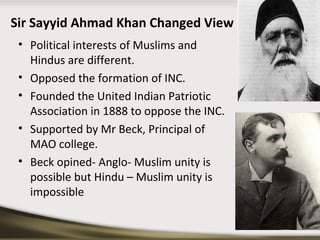 Sir Sayyid Ahmad Khan Changed View
• Political interests of Muslims and
Hindus are different.
• Opposed the formation of INC.
• Founded the United Indian Patriotic
Association in 1888 to oppose the INC.
• Supported by Mr Beck, Principal of
MAO college.
• Beck opined- Anglo- Muslim unity is
possible but Hindu – Muslim unity is
impossible
 