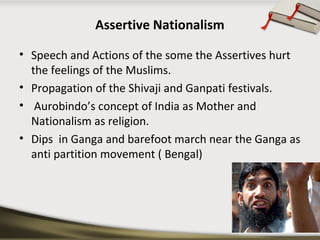 Assertive Nationalism
• Speech and Actions of the some the Assertives hurt
the feelings of the Muslims.
• Propagation of the Shivaji and Ganpati festivals.
• Aurobindo’s concept of India as Mother and
Nationalism as religion.
• Dips in Ganga and barefoot march near the Ganga as
anti partition movement ( Bengal)
 