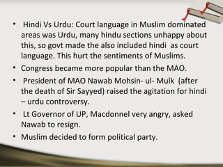 • Hindi Vs Urdu: Court language in Muslim dominated
areas was Urdu, many hindu sections unhappy about
this, so govt made the also included hindi as court
language. This hurt the sentiments of Muslims.
• Congress became more popular than the MAO.
• President of MAO Nawab Mohsin- ul- Mulk (after
the death of Sir Sayyed) raised the agitation for hindi
– urdu controversy.
• Lt Governor of UP, Macdonnel very angry, asked
Nawab to resign.
• Muslim decided to form political party.
 