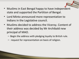 • Muslims in East Bengal happy to have independent
state and supported the Partition of Bengal.
• Lord Minto announced more representation to
Indians in the Legislative council.
• Muslims decided to address the Viceroy. Content of
their address was decided by Mr Archibald new
principal of MAO.
– Begin the address with pledging loyalty to British rule.
– request for representation on basis of religion.
 