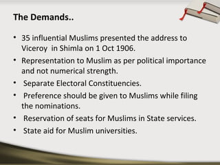 The Demands..
• 35 influential Muslims presented the address to
Viceroy in Shimla on 1 Oct 1906.
• Representation to Muslim as per political importance
and not numerical strength.
• Separate Electoral Constituencies.
• Preference should be given to Muslims while filing
the nominations.
• Reservation of seats for Muslims in State services.
• State aid for Muslim universities.
 
